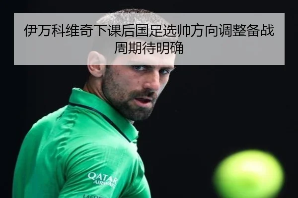 伊万科维奇下课后国足选帅方向调整备战周期待明确